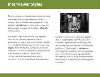 An interviewer’s personal interview style is usually
dictated by their management style. That is, a
manager who instills fear in employees will likely
adopt an intimidating interview style, and a more
approachable manager will likely have a friendly
interview style.
While most often, the interview style develops
naturally out of the interviewer’s inherent
personality, it can also be a strategic choice used to
test a candidate. For example, an interviewer may
adopt a more intimidating style during the stress
interview, or they may choose to be overly friendly
in an attempt to make the candidate so
comfortable that they reveal more about
themselves than they might have done otherwise.
Interviewer Styles
Sometimes interviewers adopt a persuasive
style in an attempt to “sell” the job to the
candidate. A persuasive interview style, like
the friendly style, can give the candidate false
confidence. Alternatively, a transparent
interviewer will be upfront with the candidate
about their intentions and expectations for
the interview without being overly friendly or
intimidating – an approach welcomed by most
candidates.
 
