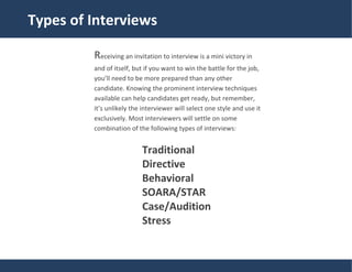 Traditional
Types of Interviews
Receiving an invitation to interview is a mini victory in
and of itself, but if you want to win the battle for the job,
you’ll need to be more prepared than any other
candidate. Knowing the prominent interview techniques
available can help candidates get ready, but remember,
it’s unlikely the interviewer will select one style and use it
exclusively. Most interviewers will settle on some
combination of the following types of interviews:
Traditional
Directive
Behavioral
SOARA/STAR
Case/Audition
Stress
 