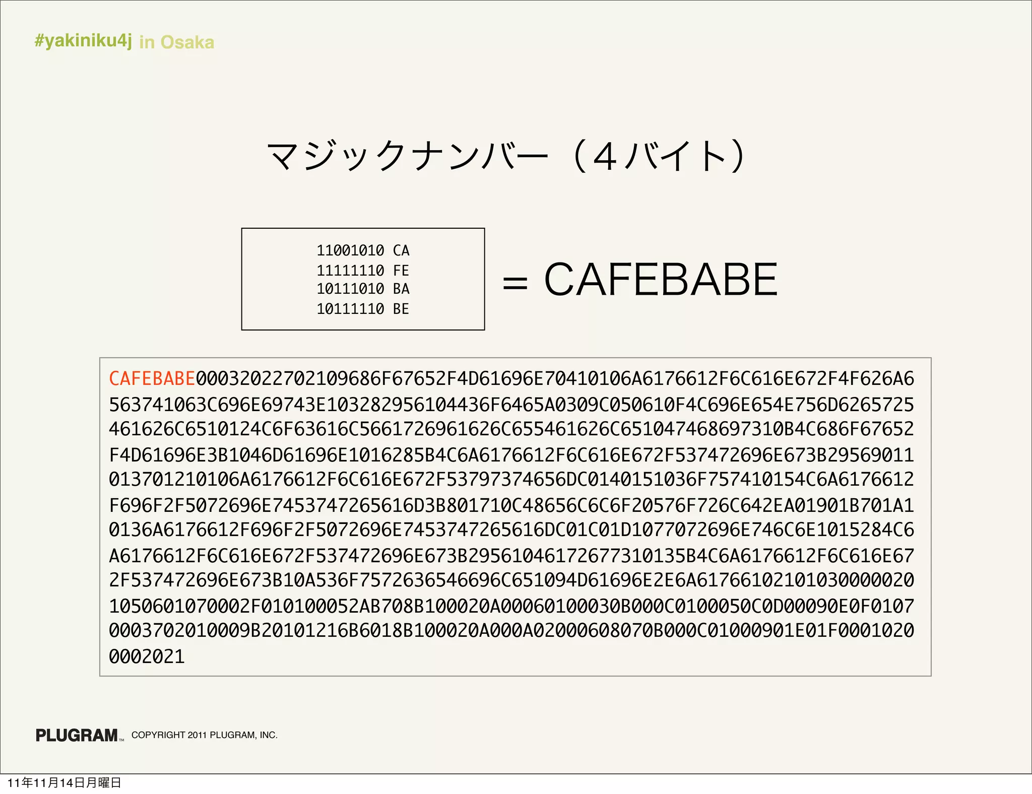 #yakiniku4j in Osaka




                                                11001010   CA
                                                11111110   FE
                                                10111010   BA
                                                10111110   BE




               CAFEBABE00032022702109686F67652F4D61696E70410106A6176612F6C616E672F4F626A6
               563741063C696E69743E103282956104436F6465A0309C050610F4C696E654E756D6265725
               461626C6510124C6F63616C5661726961626C655461626C651047468697310B4C686F67652
               F4D61696E3B1046D61696E1016285B4C6A6176612F6C616E672F537472696E673B29569011
               013701210106A6176612F6C616E672F53797374656DC0140151036F757410154C6A6176612
               F696F2F5072696E7453747265616D3B801710C48656C6C6F20576F726C642EA01901B701A1
               0136A6176612F696F2F5072696E7453747265616DC01C01D1077072696E746C6E1015284C6
               A6176612F6C616E672F537472696E673B29561046172677310135B4C6A6176612F6C616E67
               2F537472696E673B10A536F7572636546696C651094D61696E2E6A61766102101030000020
               1050601070002F010100052AB708B100020A00060100030B000C0100050C0D00090E0F0107
               0003702010009B20101216B6018B100020A000A02000608070B000C01000901E01F0001020
               0002021



                 COPYRIGHT 2011 PLUGRAM, INC.




11   11   14
 