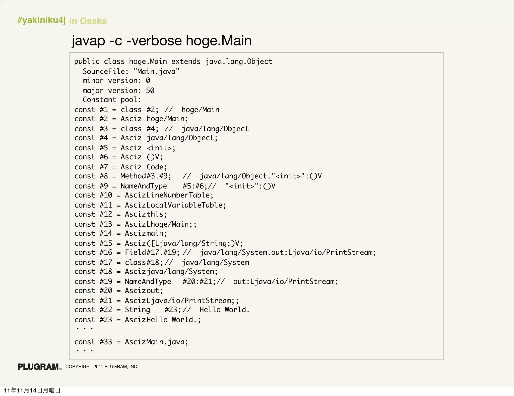 #yakiniku4j in Osaka

                 javap -c -verbose hoge.Main
                  public class hoge.Main extends java.lang.Object
                    SourceFile: "Main.java"
                    minor version: 0
                    major version: 50
                    Constant pool:
                  const #1 = class	 #2;	 // hoge/Main
                  const #2 = Asciz	 hoge/Main;
                  const #3 = class	 #4;	 // java/lang/Object
                  const #4 = Asciz	 java/lang/Object;
                  const #5 = Asciz	 <init>;
                  const #6 = Asciz	 ()V;
                  const #7 = Asciz	 Code;
                  const #8 = Method	#3.#9;	 // java/lang/Object."<init>":()V
                  const #9 = NameAndType	    #5:#6;// "<init>":()V
                  const #10 = Asciz	LineNumberTable;
                  const #11 = Asciz	LocalVariableTable;
                  const #12 = Asciz	this;
                  const #13 = Asciz	Lhoge/Main;;
                  const #14 = Asciz	main;
                  const #15 = Asciz	([Ljava/lang/String;)V;
                  const #16 = Field	#17.#19;	// java/lang/System.out:Ljava/io/PrintStream;
                  const #17 = class	#18;	// java/lang/System
                  const #18 = Asciz	java/lang/System;
                  const #19 = NameAndType	 #20:#21;// out:Ljava/io/PrintStream;
                  const #20 = Asciz	out;
                  const #21 = Asciz	Ljava/io/PrintStream;;
                  const #22 = String	 #23;	  // Hello World.
                  const #23 = Asciz	Hello World.;


                  const #33 = Asciz	
                                   Main.java;


               COPYRIGHT 2011 PLUGRAM, INC.




11   11   14
 