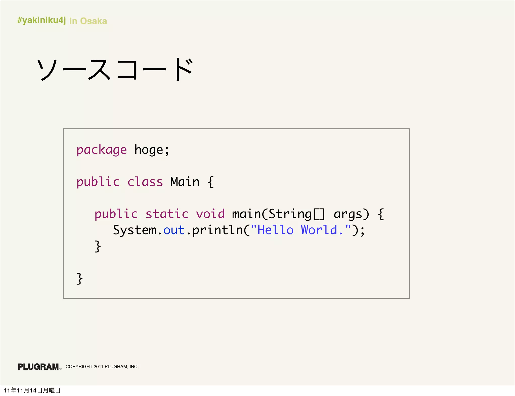 #yakiniku4j in Osaka




                   package hoge;

                   public class Main {

                   	 public static void main(String[] args) {
                   	 	 System.out.println("Hello World.");
                   	 }

                   }




               COPYRIGHT 2011 PLUGRAM, INC.




11   11   14
 