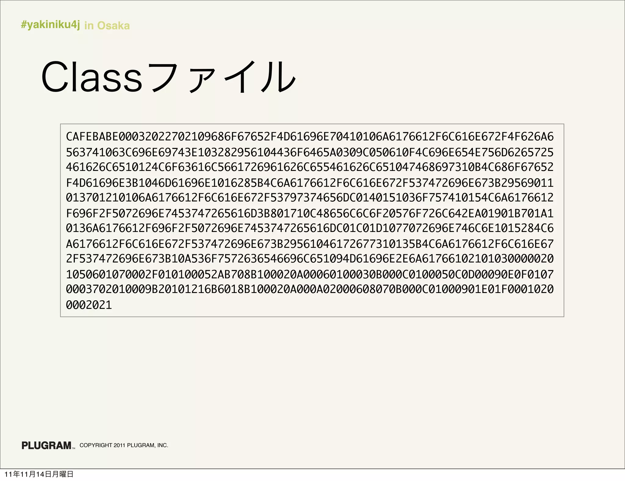 #yakiniku4j in Osaka




               CAFEBABE00032022702109686F67652F4D61696E70410106A6176612F6C616E672F4F626A6
               563741063C696E69743E103282956104436F6465A0309C050610F4C696E654E756D6265725
               461626C6510124C6F63616C5661726961626C655461626C651047468697310B4C686F67652
               F4D61696E3B1046D61696E1016285B4C6A6176612F6C616E672F537472696E673B29569011
               013701210106A6176612F6C616E672F53797374656DC0140151036F757410154C6A6176612
               F696F2F5072696E7453747265616D3B801710C48656C6C6F20576F726C642EA01901B701A1
               0136A6176612F696F2F5072696E7453747265616DC01C01D1077072696E746C6E1015284C6
               A6176612F6C616E672F537472696E673B29561046172677310135B4C6A6176612F6C616E67
               2F537472696E673B10A536F7572636546696C651094D61696E2E6A61766102101030000020
               1050601070002F010100052AB708B100020A00060100030B000C0100050C0D00090E0F0107
               0003702010009B20101216B6018B100020A000A02000608070B000C01000901E01F0001020
               0002021




                 COPYRIGHT 2011 PLUGRAM, INC.




11   11   14
 