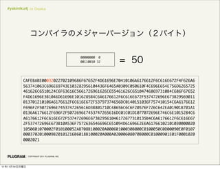 #yakiniku4j in Osaka




                                                00000000 0
                                                00110010 32




               CAFEBABE00032022702109686F67652F4D61696E70410106A6176612F6C616E672F4F626A6
               563741063C696E69743E103282956104436F6465A0309C050610F4C696E654E756D6265725
               461626C6510124C6F63616C5661726961626C655461626C651047468697310B4C686F67652
               F4D61696E3B1046D61696E1016285B4C6A6176612F6C616E672F537472696E673B29569011
               013701210106A6176612F6C616E672F53797374656DC0140151036F757410154C6A6176612
               F696F2F5072696E7453747265616D3B801710C48656C6C6F20576F726C642EA01901B701A1
               0136A6176612F696F2F5072696E7453747265616DC01C01D1077072696E746C6E1015284C6
               A6176612F6C616E672F537472696E673B29561046172677310135B4C6A6176612F6C616E67
               2F537472696E673B10A536F7572636546696C651094D61696E2E6A61766102101030000020
               1050601070002F010100052AB708B100020A00060100030B000C0100050C0D00090E0F0107
               0003702010009B20101216B6018B100020A000A02000608070B000C01000901E01F0001020
               0002021



                 COPYRIGHT 2011 PLUGRAM, INC.




11   11   14
 