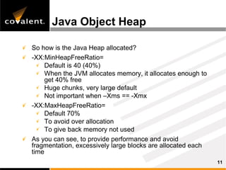 Java Object Heap

So how is the Java Heap allocated?
-XX:MinHeapFreeRatio=
     Default is 40 (40%)
     When the JVM allocates memory, it allocates enough to
     get 40% free
     Huge chunks, very large default
     Not important when –Xms == -Xmx
-XX:MaxHeapFreeRatio=
     Default 70%
     To avoid over allocation
     To give back memory not used
As you can see, to provide performance and avoid
fragmentation, excessively large blocks are allocated each
time
                                                             11
 