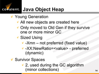 Java Object Heap
Young Generation
  All new objects are created here
  Only moved to Old Gen if they survive
  one or more minor GC
  Sized Using
     -Xmn – not preferred (fixed value)
     -XX:NewRatio=<value> - preferred
     (dynamic)
Survivor Spaces
      2, used during the GC algorithm
      (minor collections)                 14
 