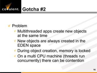 Gotcha #2


Problem
   Multithreaded apps create new objects
   at the same time
   New objects are always created in the
   EDEN space
   During object creation, memory is locked
   On a multi CPU machine (threads run
   concurrently) there can be contention

                                              16
 