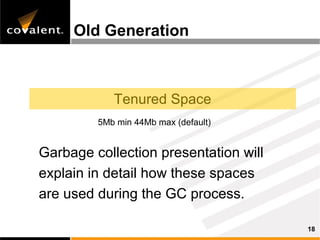 Old Generation



            Tenured Space
         5Mb min 44Mb max (default)


Garbage collection presentation will
explain in detail how these spaces
are used during the GC process.

                                       18
 