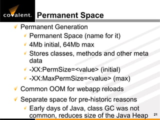 Permanent Space
Permanent Generation
  Permanent Space (name for it)
  4Mb initial, 64Mb max
  Stores classes, methods and other meta
  data
  -XX:PermSize=<value> (initial)
  -XX:MaxPermSize=<value> (max)
Common OOM for webapp reloads
Separate space for pre-historic reasons
  Early days of Java, class GC was not
  common, reduces size of the Java Heap    21
 