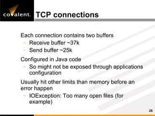 TCP connections

Each connection contains two buffers
 – Receive buffer ~37k
 – Send buffer ~25k

Configured in Java code
 – So might not be exposed through applications
   configuration
Usually hit other limits than memory before an
error happen
 – IOException: Too many open files (for
    example)
                                                  26
 