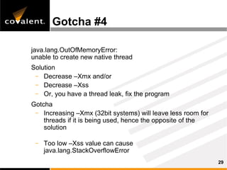 Gotcha #4

java.lang.OutOfMemoryError:
unable to create new native thread
Solution
 – Decrease –Xmx and/or
 – Decrease –Xss
 – Or, you have a thread leak, fix the program

Gotcha
 – Increasing –Xmx (32bit systems) will leave less room for
    threads if it is being used, hence the opposite of the
    solution

 –   Too low –Xss value can cause
     java.lang.StackOverflowError
                                                              29
 