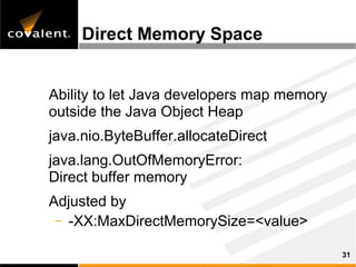 Direct Memory Space


Ability to let Java developers map memory
outside the Java Object Heap
java.nio.ByteBuffer.allocateDirect
java.lang.OutOfMemoryError:
Direct buffer memory
Adjusted by
 – -XX:MaxDirectMemorySize=<value>

                                            31
 