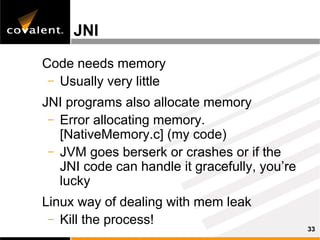 JNI

Code needs memory
 – Usually very little

JNI programs also allocate memory
 – Error allocating memory.
   [NativeMemory.c] (my code)
 – JVM goes berserk or crashes or if the
   JNI code can handle it gracefully, you’re
   lucky
Linux way of dealing with mem leak
 – Kill the process!
                                               33
 