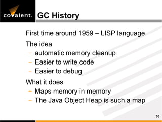 GC History

First time around 1959 – LISP language
The idea
 – automatic memory cleanup
 – Easier to write code
 – Easier to debug

What it does
– Maps memory in memory
– The Java Object Heap is such a map

                                         36
 