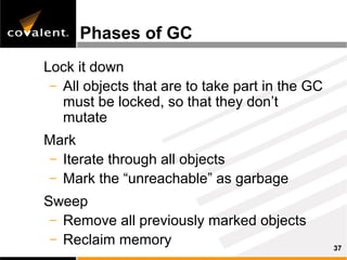 Phases of GC
Lock it down
 – All objects that are to take part in the GC
   must be locked, so that they don’t
   mutate
Mark
 – Iterate through all objects
 – Mark the “unreachable” as garbage

Sweep
 – Remove all previously marked objects
 – Reclaim memory
                                                 37
 