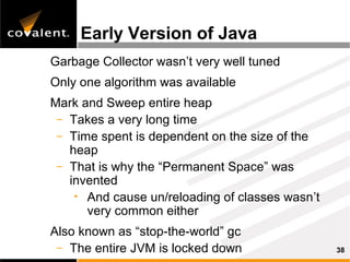 Early Version of Java
Garbage Collector wasn’t very well tuned
Only one algorithm was available
Mark and Sweep entire heap
 – Takes a very long time
 – Time spent is dependent on the size of the
   heap
 – That is why the “Permanent Space” was
   invented
    • And cause un/reloading of classes wasn’t
      very common either
Also known as “stop-the-world” gc
 – The entire JVM is locked down                 38
 