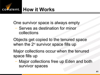 How it Works

One survivor space is always empty
 – Serves as destination for minor
   collections
Objects get copied to the tenured space
when the 2nd survivor space fills up
Major collections occur when the tenured
space fills up
 – Major collections free up Eden and both
   survivor spaces
                                             41
 