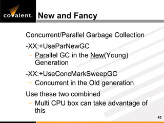 New and Fancy

Concurrent/Parallel Garbage Collection
-XX:+UseParNewGC
 – Parallel GC in the New(Young)
   Generation
-XX:+UseConcMarkSweepGC
 – Concurrent in the Old generation

Use these two combined
 – Multi CPU box can take advantage of
   this
                                         42
 
