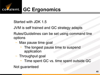 GC Ergonomics

Started with JDK 1.5
JVM is self trained and GC strategy adapts
Rules/Guidelines can be set using command line
options
 – Max pause time goal
    • The longest pause time to suspend
      application
 – Throughput goal
    • Time spent GC vs. time spent outside GC

Not guaranteed
                                                 45
 