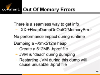 Out Of Memory Errors

There is a seamless way to get info
 – -XX:+HeapDumpOnOutOfMemoryError

No performance impact during runtime
Dumping a –Xmx512m heap
 – Create a 512MB .hprof file
 – JVM is “dead” during dumping
 – Restarting JVM during this dump will
   cause unusable .hprof file
                                          46
 