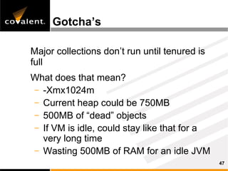Gotcha’s

Major collections don’t run until tenured is
full
What does that mean?
– -Xmx1024m
– Current heap could be 750MB
– 500MB of “dead” objects
– If VM is idle, could stay like that for a
  very long time
– Wasting 500MB of RAM for an idle JVM
                                               47
 
