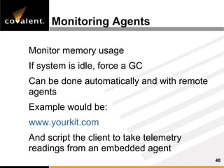 Monitoring Agents

Monitor memory usage
If system is idle, force a GC
Can be done automatically and with remote
agents
Example would be:
www.yourkit.com
And script the client to take telemetry
readings from an embedded agent
                                            48
 