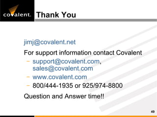 Thank You


jimj@covalent.net
For support information contact Covalent
 – support@covalent.com,
   sales@covalent.com
 – www.covalent.com
 – 800/444-1935 or 925/974-8800

Question and Answer time!!

                                           49
 