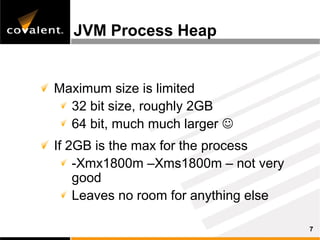 JVM Process Heap


Maximum size is limited
  32 bit size, roughly 2GB
  64 bit, much much larger 
If 2GB is the max for the process
    -Xmx1800m –Xms1800m – not very
    good
    Leaves no room for anything else

                                       7
 