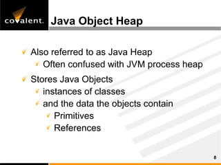 Java Object Heap

Also referred to as Java Heap
   Often confused with JVM process heap
Stores Java Objects
   instances of classes
   and the data the objects contain
      Primitives
      References


                                          8
 
