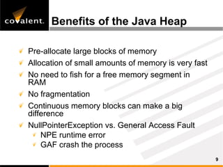 Benefits of the Java Heap

Pre-allocate large blocks of memory
Allocation of small amounts of memory is very fast
No need to fish for a free memory segment in
RAM
No fragmentation
Continuous memory blocks can make a big
difference
NullPointerException vs. General Access Fault
    NPE runtime error
    GAF crash the process
                                                     9
 