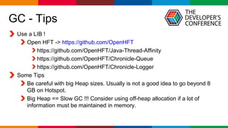Globalcode – Open4education
GC - Tips
Use a LIB !
Open HFT -> https://github.com/OpenHFT
https://github.com/OpenHFT/Java-Thread-Affinity
https://github.com/OpenHFT/Chronicle-Queue
https://github.com/OpenHFT/Chronicle-Logger
Some Tips
Be careful with big Heap sizes. Usually is not a good idea to go beyond 8
GB on Hotspot.
Big Heap == Slow GC !!! Consider using off-heap allocation if a lot of
information must be maintained in memory.
 