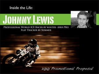 Inside the Life:


Johnny Lewis
Professional World ICE Racer by winter- AMA PRo
             Flat Tracker by Summer




                                                  www.johnnylewis.org


                           2010 Promotional Proposal
 