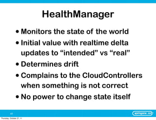 HealthManager
                • Monitors the state of the world
                • Initial value with realtime delta
                      updates to “intended” vs “real”
                • Determines drift
                • Complains to the CloudControllers
                      when something is not correct
                • No power to change state itself
          41
Thursday, October 27, 11
 