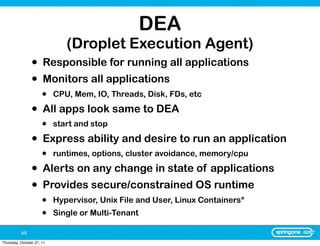 DEA
                              (Droplet Execution Agent)
                •     Responsible for running all applications
                •     Monitors all applications
                      •    CPU, Mem, IO, Threads, Disk, FDs, etc

                •     All apps look same to DEA
                      •    start and stop

                •     Express ability and desire to run an application
                      •    runtimes, options, cluster avoidance, memory/cpu

                •     Alerts on any change in state of applications
                •     Provides secure/constrained OS runtime
                      •    Hypervisor, Unix File and User, Linux Containers*
                      •    Single or Multi-Tenant

          45
Thursday, October 27, 11
 