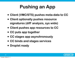 Pushing an App
                • Client (VMC/STS) pushes meta-data to CC
                • Client optionally pushes resource
                      signatures (diff analysis, sys wide)
                • Client pushes app resources to CC
                • CC puts app together
                • CC stages app asynchronously
                • CC binds and stages services
                • Droplet ready

          47
Thursday, October 27, 11
 