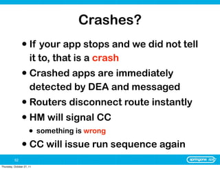 Crashes?
                • If your app stops and we did not tell
                      it to, that is a crash
                • Crashed apps are immediately
                      detected by DEA and messaged
                • Routers disconnect route instantly
                • HM will signal CC
                      •    something is wrong

                • CC will issue run sequence again
          52
Thursday, October 27, 11
 