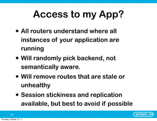 Access to my App?
                • All routers understand where all
                      instances of your application are
                      running
                • Will randomly pick backend, not
                      semantically aware.
                • Will remove routes that are stale or
                      unhealthy
                • Session stickiness and replication
                      available, but best to avoid if possible
          54
Thursday, October 27, 11
 