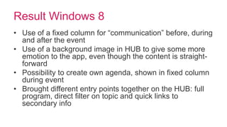 Result Windows 8
• Use of a fixed column for “communication” before, during
  and after the event
• Use of a background image in HUB to give some more
  emotion to the app, even though the content is straight-
  forward
• Possibility to create own agenda, shown in fixed column
  during event
• Brought different entry points together on the HUB: full
  program, direct filter on topic and quick links to
  secondary info
 