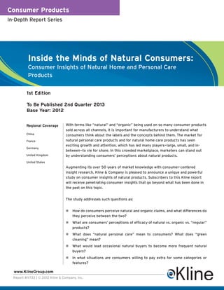 Consumer Products
In-Depth Report Series




           Inside the Minds of Natural Consumers:
           Consumer Insights of Natural Home and Personal Care
           Products

          1st Edition

          To Be Published 2nd Quarter 2013
          Base Year: 2012


          Regional Coverage       With terms like “natural” and “organic” being used on so many consumer products
                                  sold across all channels, it is important for manufacturers to understand what
          China                   consumers think about the labels and the concepts behind them. The market for
          France                  natural personal care products and for natural home care products has seen
                                  exciting growth and attention, which has led many players—large, small, and in-
          Germany
                                  between—to vie for share. In this crowded marketplace, marketers can stand out
          United Kingdom          by understanding consumers’ perceptions about natural products.
          United States
                                  Augmenting its over 50 years of market knowledge with consumer-centered
                                  insight research, Kline & Company is pleased to announce a unique and powerful
                                  study on consumer insights of natural products. Subscribers to this Kline report
                                  will receive penetrating consumer insights that go beyond what has been done in
                                  the past on this topic.


                                  The study addresses such questions as:


                                      How do consumers perceive natural and organic claims, and what differences do
                                      they perceive between the two?
                                      What are consumers’ perceptions of efficacy of natural vs. organic vs. “regular”
                                      products?
                                      What does “natural personal care” mean to consumers? What does “green
                                      cleaning” mean?
                                      What would lead occasional natural buyers to become more frequent natural
                                      buyers?
                                      In what situations are consumers willing to pay extra for some categories or
                                      features?

  www.KlineGroup.com
  Report #Y733 | © 2012 Kline & Company, Inc.
 