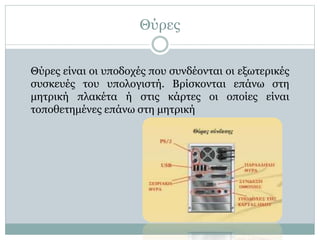 Θύρες
Θύρες είναι οι υποδοχές που συνδέονται οι εξωτερικές
συσκευές του υπολογιστή. Βρίσκονται επάνω στη
μητρική πλακέτα ή στις κάρτες οι οποίες είναι
τοποθετημένες επάνω στη μητρική
 