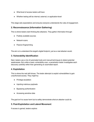 ●​ What level of access testers will have​
●​ Whether testing will be internal, external, or application-level​
This stage sets expectations and ensures everyone understands the rules of engagement.
2. Reconnaissance (Information Gathering)
This is where testers start thinking like attackers. They gather information through:
●​ Publicly available sources​
●​ Network scans​
●​ Passive fingerprinting​
The aim is to understand the target’s digital footprint, just as a real attacker would.
3. Vulnerability Identification
Next, testers use a mix of automated tools and manual techniques to detect potential
weaknesses. But unlike a basic vulnerability scan, a penetration tester investigates each
discovery carefully rather than generating an automated report.
4. Exploitation
This is where the real skill shows. The tester attempts to exploit vulnerabilities to gain
unauthorized access. They might try:
●​ Privilege escalation​
●​ Injecting malicious payloads​
●​ Bypassing authentication​
●​ Accessing sensitive data​
The goal isn’t to cause harm but to safely demonstrate what an attacker could do.
5. Post-Exploitation and Lateral Movement
If access is gained, testers explore:
 