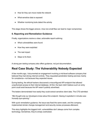 ●​ How far they can move inside the network​
●​ What sensitive data is exposed​
●​ Whether monitoring tools detect the activity​
This stage shows the bigger picture—how one small flaw can lead to major compromise.
6. Reporting and Remediation Guidance
Finally, organizations receive a clear, actionable report outlining:
●​ What vulnerabilities were found​
●​ How they were exploited​
●​ The real impact​
●​ Steps to fix them​
A strong pen testing company also offers guidance, not just documentation.
Real Case Study: The Vulnerability Nobody Expected
A few months ago, I documented an engagement involving a mid-level software company that
believed they had strong internal controls. They requested penetration testing services mainly
for compliance—not because they expected issues.
During testing, the ethical hackers discovered a misconfigured API endpoint that allowed
unauthorized access to their internal database. At first, the team didn’t believe such an entry
point could exist because the API wasn’t publicly advertised.
The testers demonstrated how easily they could extract sensitive client data. The CTO admitted:
“We thought only our developers knew about this endpoint. Seeing it exploited in minutes was
honestly eye-opening.”
With quick remediation guidance, the issue was fixed the same week, and the company
implemented stricter change-management and security review processes afterward.
This story highlights the biggest truth: vulnerabilities don’t always come from complex
technology. Sometimes, they’re simply overlooked.
 