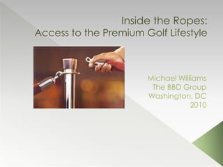 Inside the Ropes:Access to the Premium Golf Lifestyle Michael Williams The BBD Group Washington, DC 2010 