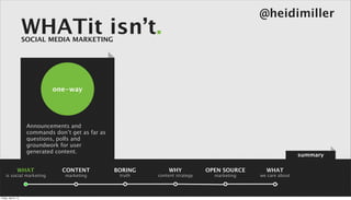 @heidimiller
                      WHATit isn’t.
                      SOCIAL MEDIA MARKETING




                                one-way




                       Announcements and
                       commands don’t get as far as
                       questions, polls and
                       groundwork for user
                       generated content.
                                                                                                                summary

                 WHAT              CONTENT            BORING       WHY            OPEN SOURCE     WHAT
    is social marketing             marketing          truth   content strategy     marketing   we care about




Friday, April 5, 13
 