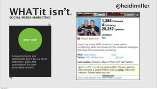 @heidimiller
                      WHATit isn’t.
                      SOCIAL MEDIA MARKETING




                                one-way




                       Announcements and
                       commands don’t get as far as
                       questions, polls and
                       groundwork for user
                       generated content.




Friday, April 5, 13
 