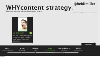 @heidimiller
                      WHYcontent strategy.
                      Because no one cares about your brand
                                                                                                Source: http://www.heidi-miller.com/2011/04/hoovers-boycott-genuine-social-media-or-bogus-pr.html




                            NO ONE CARES
                            No one cares about your
                            brand but you. People
                            care about their own
                            passions.

                                                                                                                                                 summary

                 WHAT            CONTENT              BORING       WHY            OPEN SOURCE                  WHAT
    is social marketing           marketing            truth   content strategy     marketing           we care about



Friday, April 5, 13
 