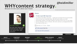 @heidimiller
                      WHYcontent strategy.
                      Because no one cares about your brand
                                                                                                Source: http://www.heidi-miller.com/2011/04/hoovers-boycott-genuine-social-media-or-bogus-pr.html




                            NO ONE CARES
                            No one cares about your
                            brand but you. People
                            care about their own
                            passions.

                                                                                                                                                 summary

                 WHAT            CONTENT              BORING       WHY            OPEN SOURCE                  WHAT
    is social marketing           marketing            truth   content strategy     marketing           we care about



Friday, April 5, 13
 