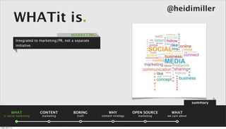 @heidimiller
                      WHATit is.
                                                     MARKETING
                      Integrated to marketing/PR, not a separate
                      initiative.




                                                                                                                    summary

                 WHAT              CONTENT             BORING          WHY            OPEN SOURCE     WHAT
    is social marketing              marketing           truth     content strategy     marketing   we care about



Friday, April 5, 13
 