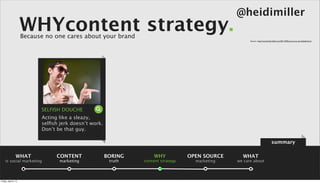 @heidimiller
                      WHYcontent strategy.
                      Because no one cares about your brand
                                                                                                        Source: : http://www.heidi-miller.com/2011/04/how-not-to-use-linkedin.html




                            SELFISH DOUCHE
                            Acting like a sleazy,
                            selﬁsh jerk doesn’t work.
                            Don’t be that guy.

                                                                                                                                 summary

                 WHAT             CONTENT               BORING       WHY            OPEN SOURCE     WHAT
    is social marketing            marketing             truth   content strategy     marketing   we care about



Friday, April 5, 13
 
