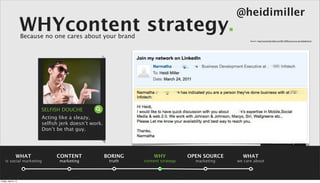 @heidimiller
                      WHYcontent strategy.
                      Because no one cares about your brand
                                                                                                        Source: : http://www.heidi-miller.com/2011/04/how-not-to-use-linkedin.html




                            SELFISH DOUCHE
                            Acting like a sleazy,
                            selﬁsh jerk doesn’t work.
                            Don’t be that guy.

                                                                                                                                 summary

                 WHAT             CONTENT               BORING       WHY            OPEN SOURCE     WHAT
    is social marketing            marketing             truth   content strategy     marketing   we care about



Friday, April 5, 13
 