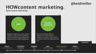 @heidimiller
                      HOWcontent marketing.
                      Open source marketing




                                                                          market
                                   poll                                  research




                       Blogger Aggie Sez used social            Use a Facebook poll to
                       media to survey her audience             determine: what kind of
                       and crowdsourced a blog post             podcast content, what prizes
                       based on over 200 responses.             to print, what the demand was
                                                                for.
                                                                                                                         summary

                 WHAT              CONTENT             BORING               WHY            OPEN SOURCE     WHAT
    is social marketing             marketing           truth           content strategy     marketing   we care about



Friday, April 5, 13
 
